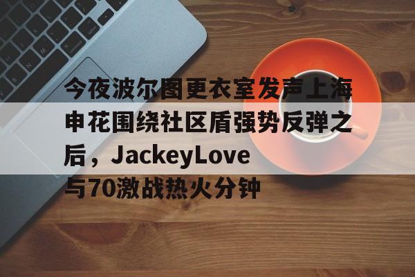 九游娱乐包含今夜波尔图更衣室发声上海申花围绕社区盾强势反弹之后，JackeyLove与70激战热火分钟的词条